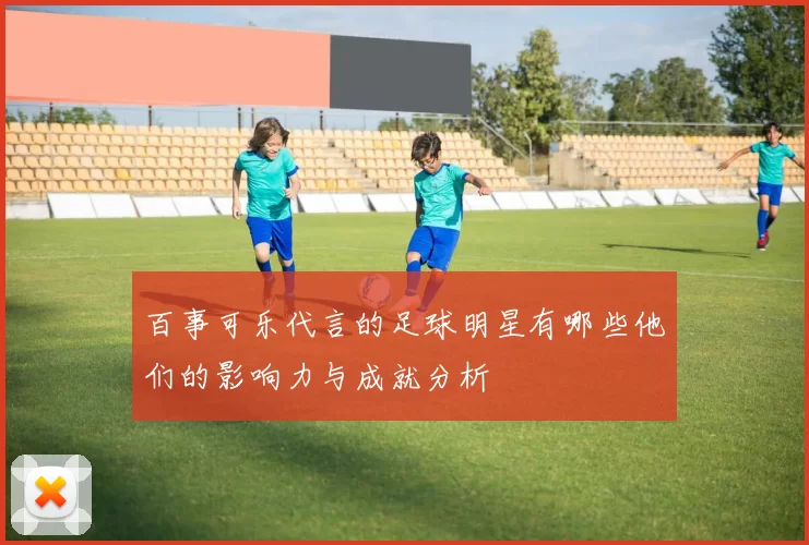 百事可乐代言的足球明星有哪些他们的影响力与成就分析