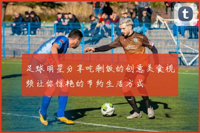 足球明星分享吃剩饭的创意美食视频让你惊艳的节约生活方式