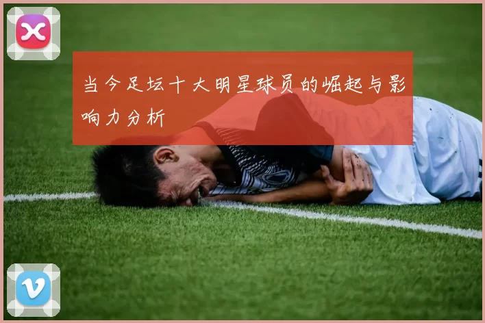当今足坛十大明星球员的崛起与影响力分析
