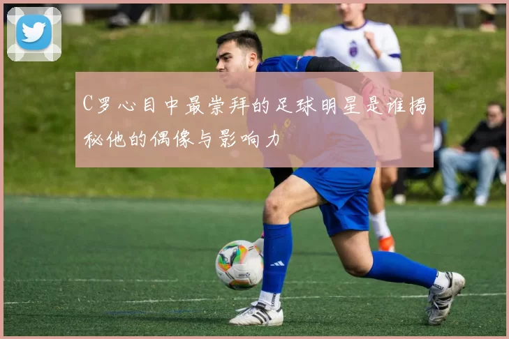 C罗心目中最崇拜的足球明星是谁揭秘他的偶像与影响力