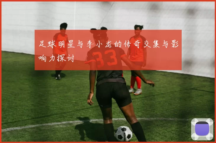 足球明星与李小龙的传奇交集与影响力探讨