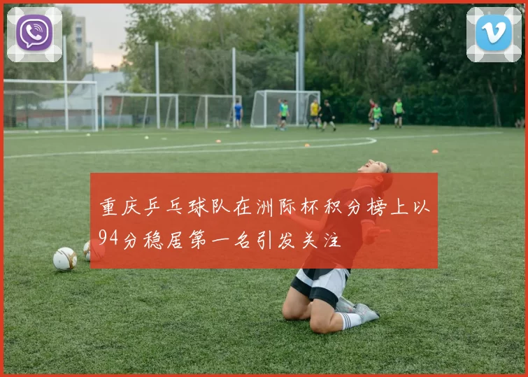 重庆乒乓球队在洲际杯积分榜上以94分稳居第一名引发关注