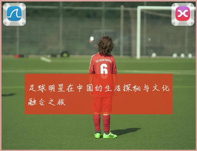足球明星在中国的生活探秘与文化融合之旅