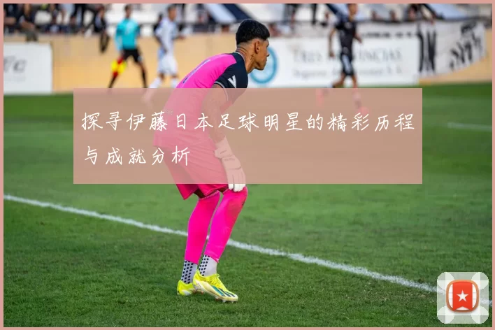 探寻伊藤日本足球明星的精彩历程与成就分析