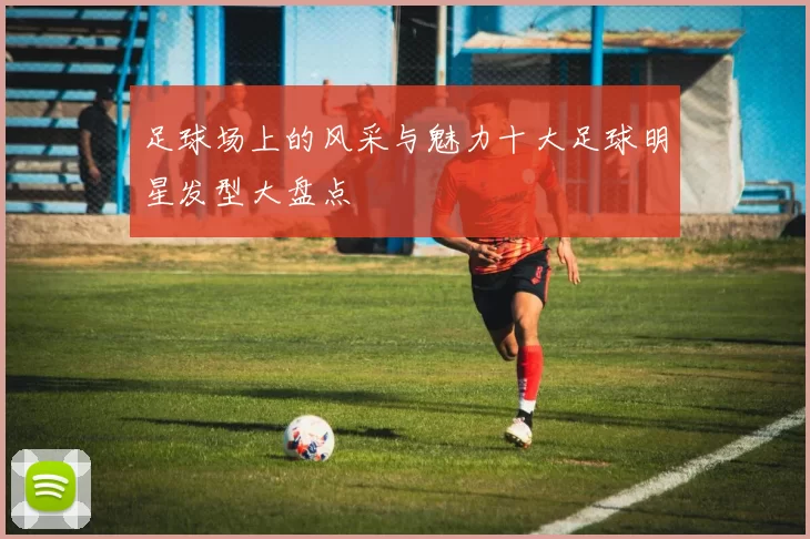 足球场上的风采与魅力十大足球明星发型大盘点