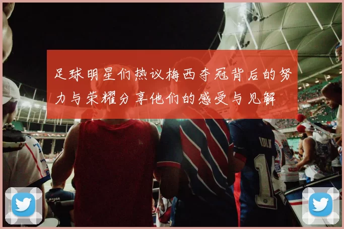 足球明星们热议梅西夺冠背后的努力与荣耀分享他们的感受与见解