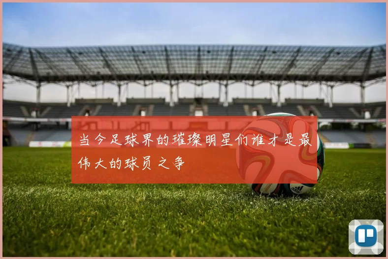 当今足球界的璀璨明星们谁才是最伟大的球员之争