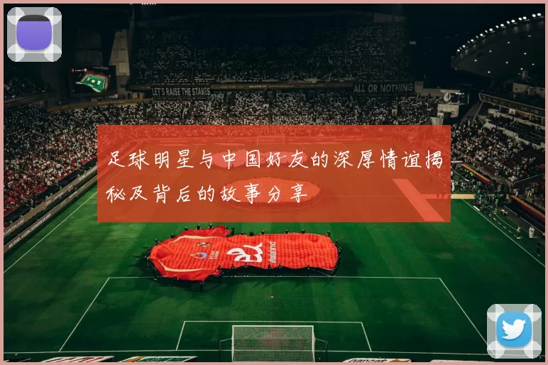 足球明星与中国好友的深厚情谊揭秘及背后的故事分享