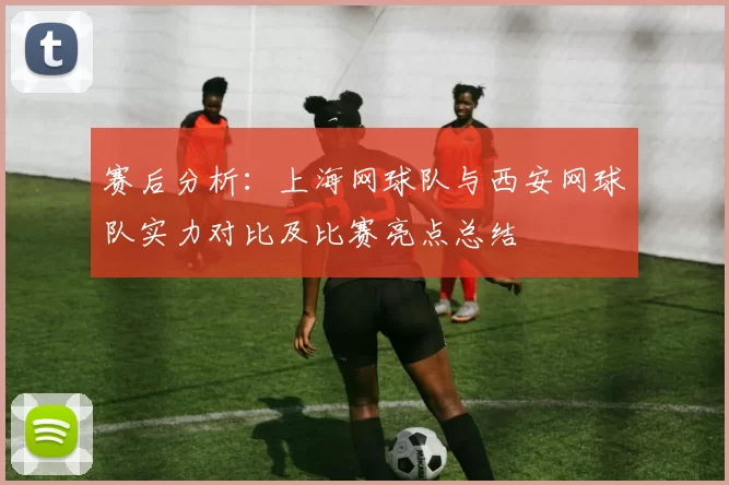 赛后分析：上海网球队与西安网球队实力对比及比赛亮点总结
