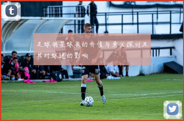 足球明星球衣的价值与意义探讨及其对球迷的影响
