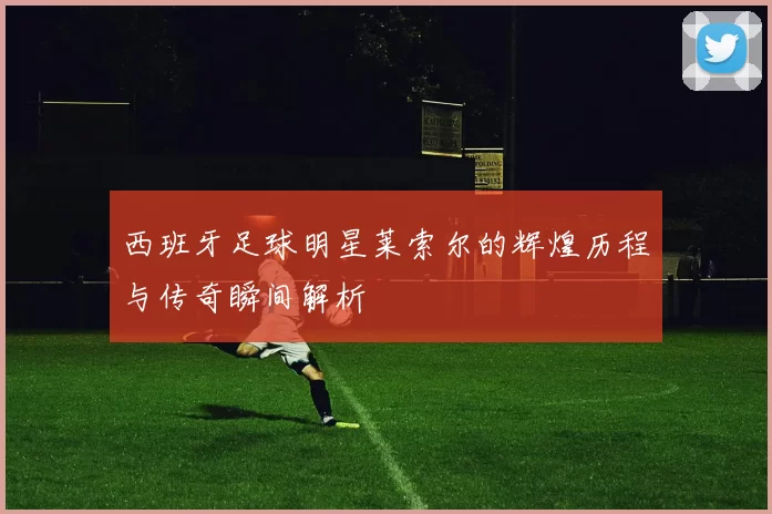西班牙足球明星莱索尔的辉煌历程与传奇瞬间解析
