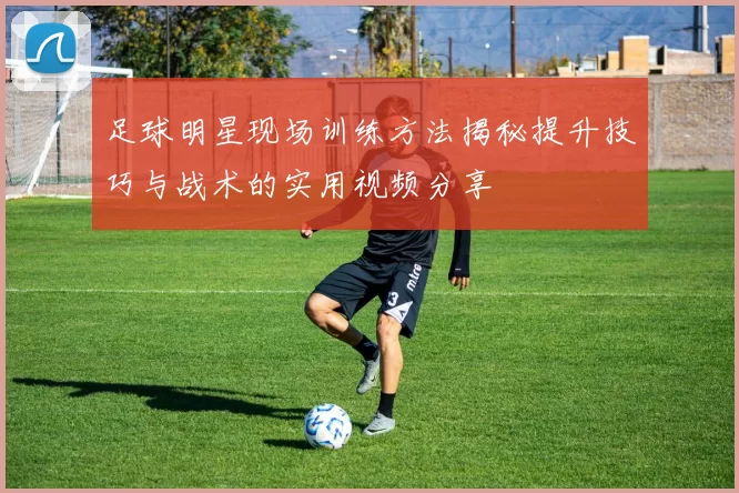 足球明星现场训练方法揭秘提升技巧与战术的实用视频分享