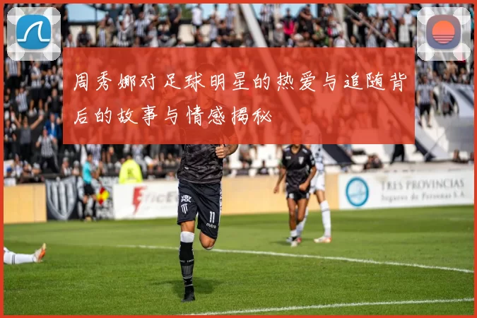 周秀娜对足球明星的热爱与追随背后的故事与情感揭秘