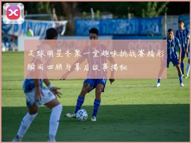 足球明星齐聚一堂趣味挑战赛精彩瞬间回顾与幕后故事揭秘