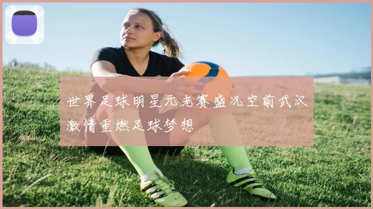 世界足球明星元老赛盛况空前武汉激情重燃足球梦想