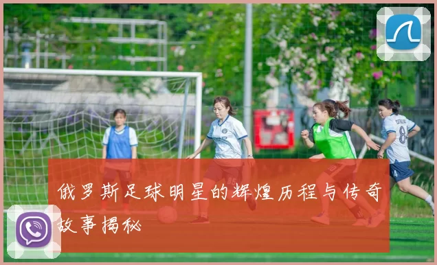 俄罗斯足球明星的辉煌历程与传奇故事揭秘