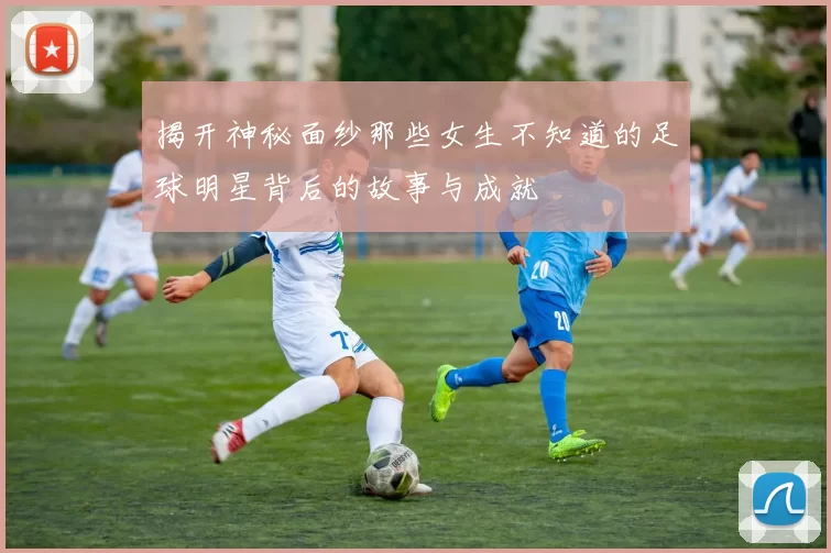 揭开神秘面纱那些女生不知道的足球明星背后的故事与成就