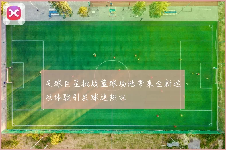 足球巨星挑战篮球场地带来全新运动体验引发球迷热议