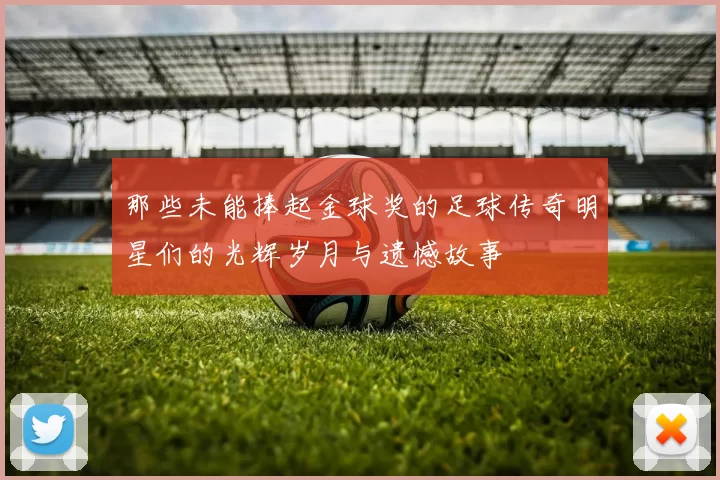 那些未能捧起金球奖的足球传奇明星们的光辉岁月与遗憾故事