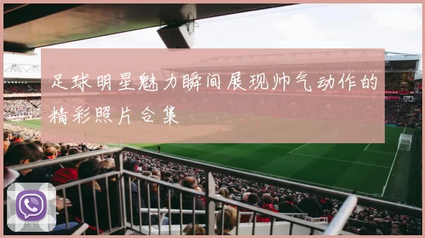 足球明星魅力瞬间展现帅气动作的精彩照片合集