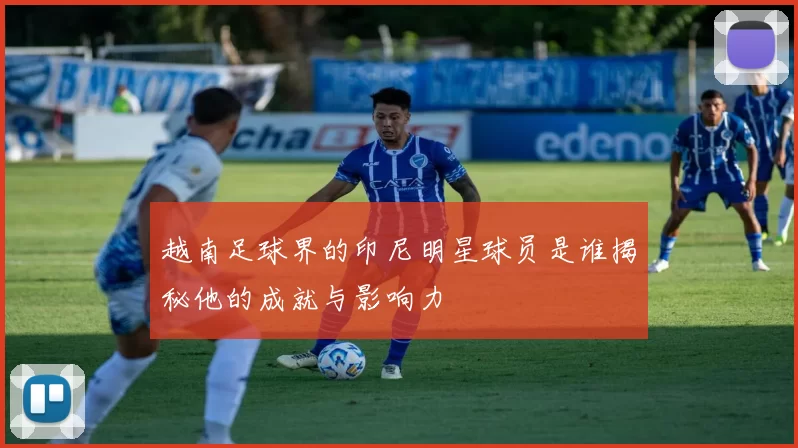 越南足球界的印尼明星球员是谁揭秘他的成就与影响力