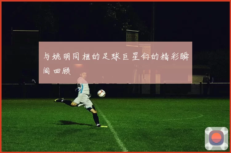 与姚明同框的足球巨星们的精彩瞬间回顾
