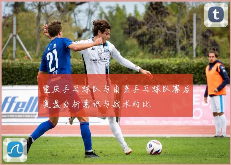 重庆乒乓球队与南京乒乓球队赛后复盘分析意识与战术对比