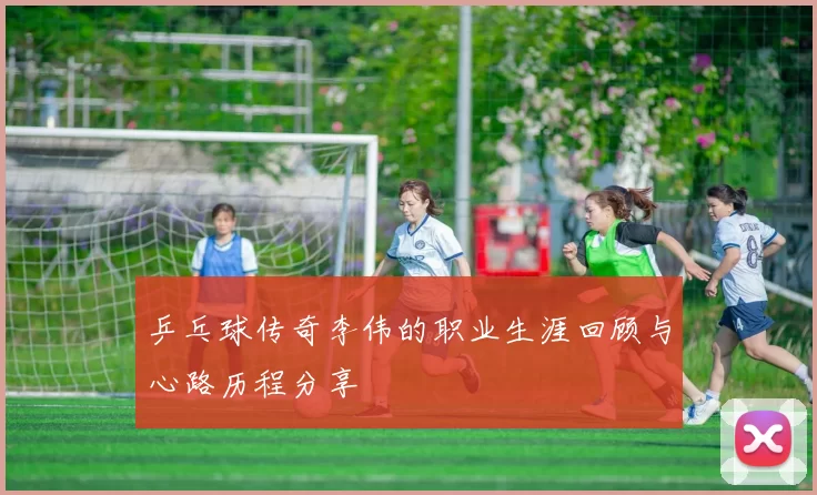 乒乓球传奇李伟的职业生涯回顾与心路历程分享