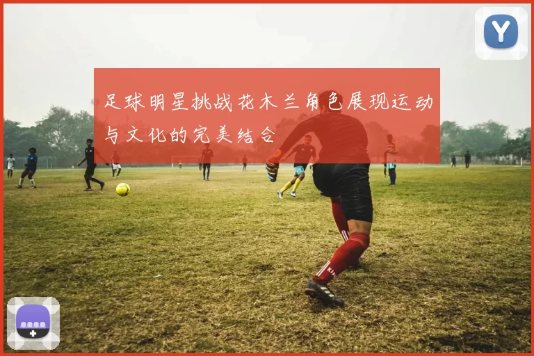 足球明星挑战花木兰角色展现运动与文化的完美结合