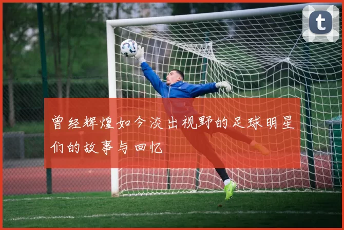 曾经辉煌如今淡出视野的足球明星们的故事与回忆