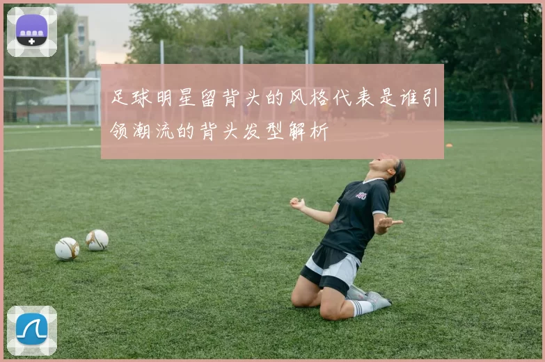 足球明星留背头的风格代表是谁引领潮流的背头发型解析