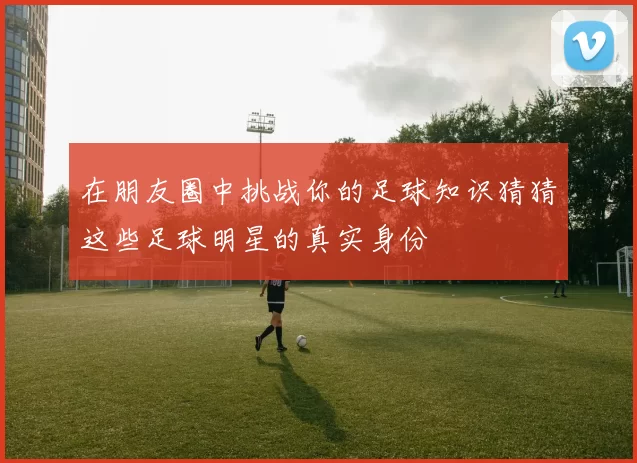 在朋友圈中挑战你的足球知识猜猜这些足球明星的真实身份