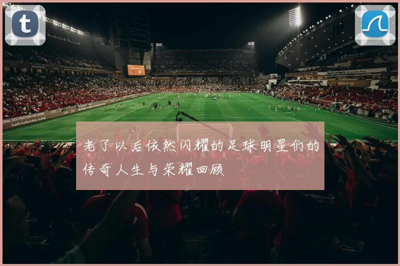 老了以后依然闪耀的足球明星们的传奇人生与荣耀回顾