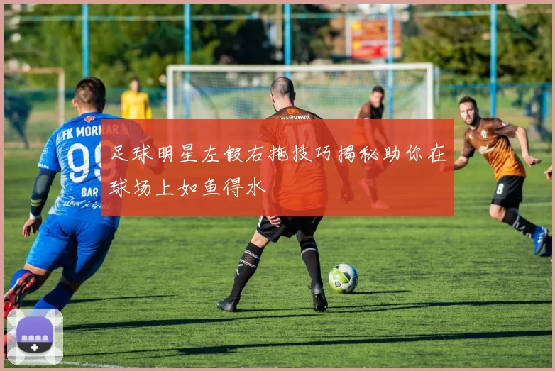 足球明星左假右拖技巧揭秘助你在球场上如鱼得水