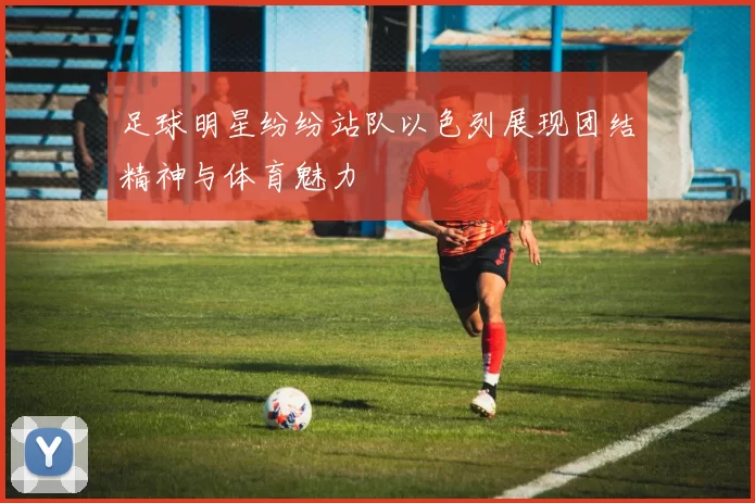 足球明星纷纷站队以色列展现团结精神与体育魅力