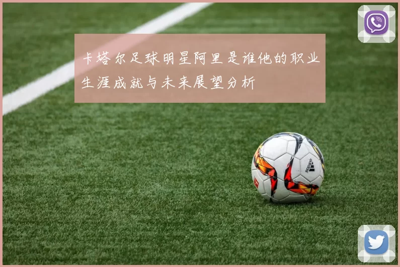 卡塔尔足球明星阿里是谁他的职业生涯成就与未来展望分析
