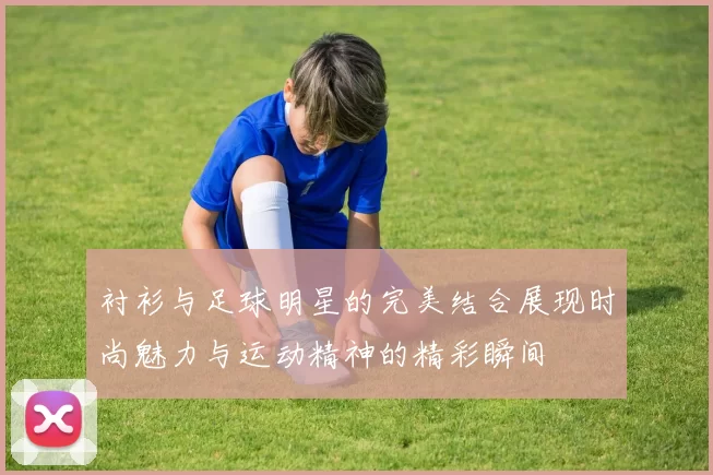 衬衫与足球明星的完美结合展现时尚魅力与运动精神的精彩瞬间