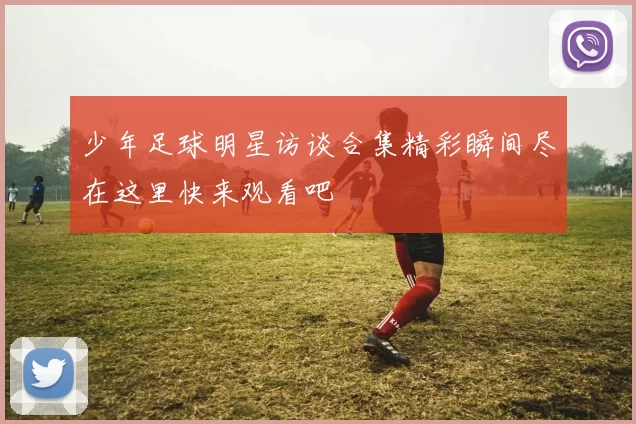 少年足球明星访谈合集精彩瞬间尽在这里快来观看吧