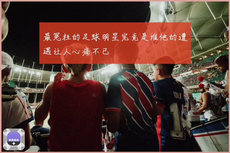 最冤枉的足球明星究竟是谁他的遭遇让人心痛不已