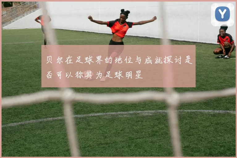贝尔在足球界的地位与成就探讨是否可以称其为足球明星