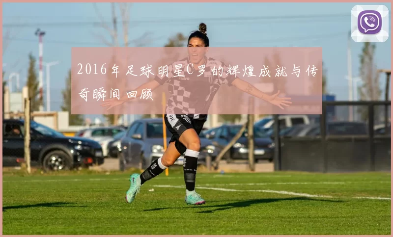 2016年足球明星C罗的辉煌成就与传奇瞬间回顾