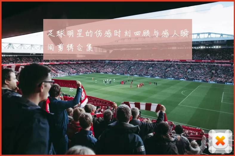 足球明星的伤感时刻回顾与感人瞬间剪辑合集