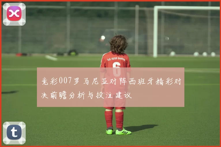 竞彩007罗马尼亚对阵西班牙精彩对决前瞻分析与投注建议