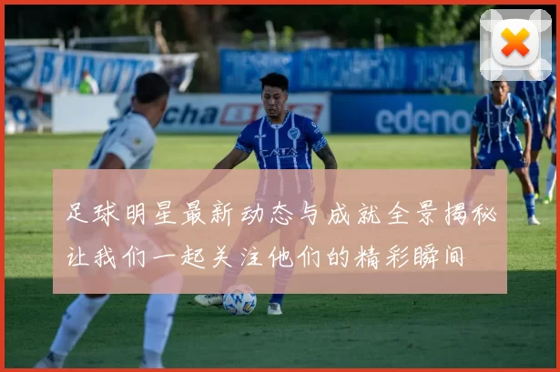 足球明星最新动态与成就全景揭秘让我们一起关注他们的精彩瞬间