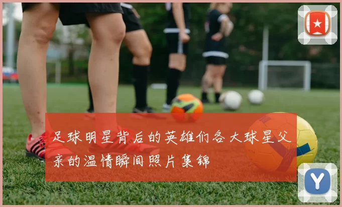 足球明星背后的英雄们各大球星父亲的温情瞬间照片集锦
