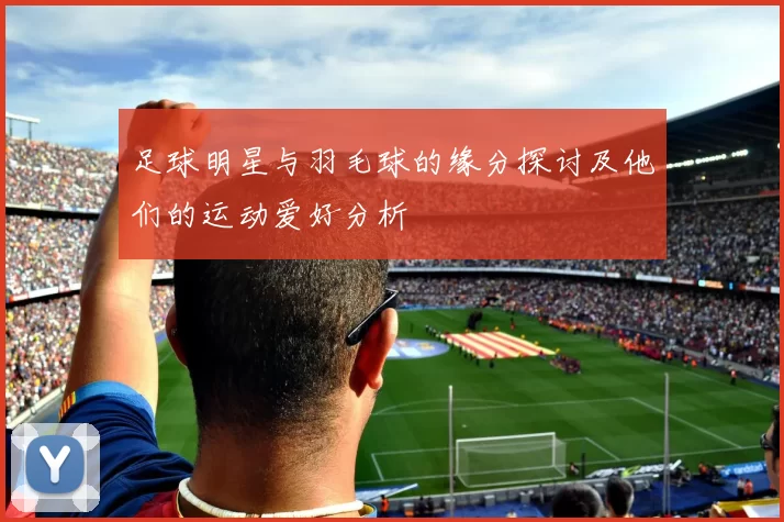 足球明星与羽毛球的缘分探讨及他们的运动爱好分析