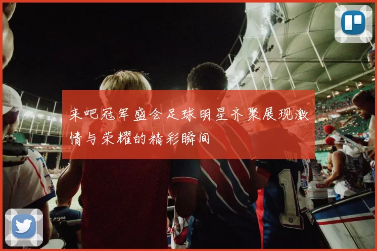来吧冠军盛会足球明星齐聚展现激情与荣耀的精彩瞬间