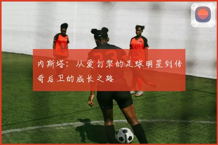 内斯塔：从爱打架的足球明星到传奇后卫的成长之路