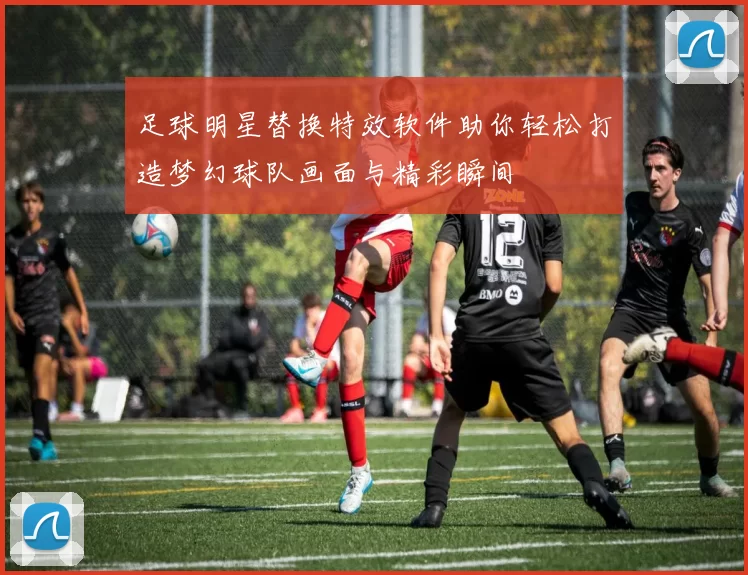 足球明星替换特效软件助你轻松打造梦幻球队画面与精彩瞬间