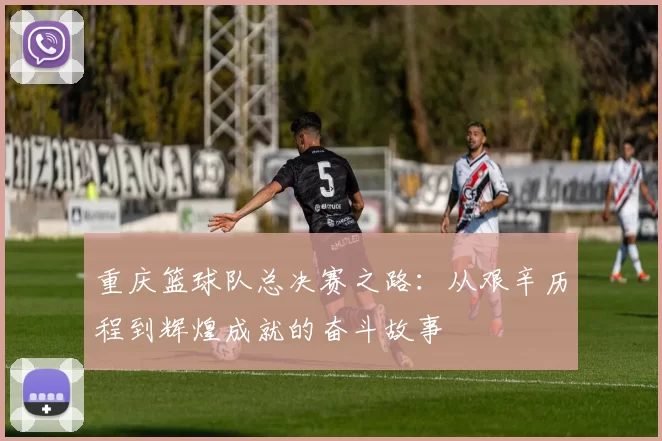 重庆篮球队总决赛之路：从艰辛历程到辉煌成就的奋斗故事